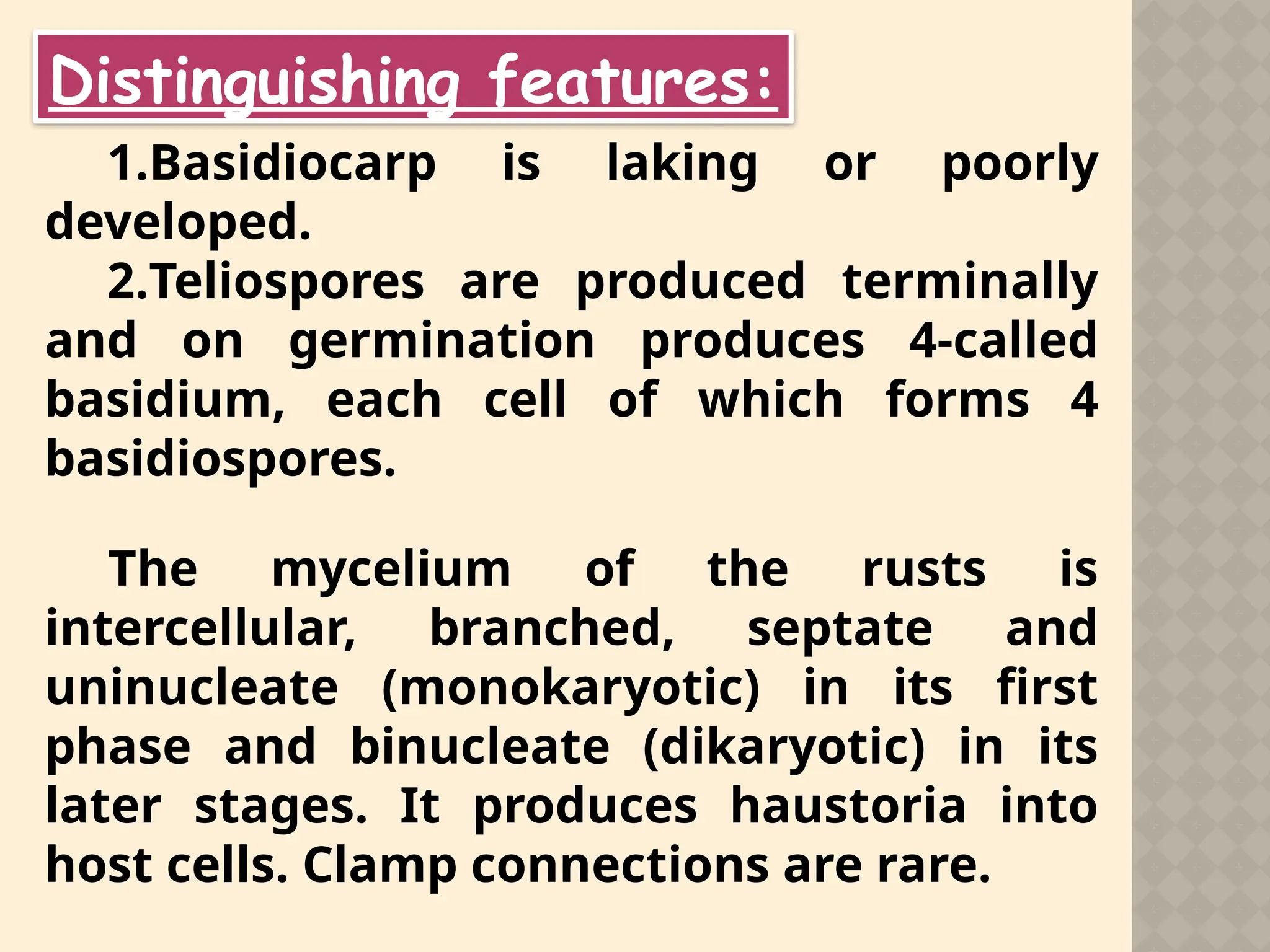 Distinguishing features:
1.Basidiocarp is laking or poorly
developed.
2.Teliospores are produced terminally
and on germination produces 4-called
basidium, each cell of which forms 4
basidiospores.
The mycelium of the rusts is
intercellular, branched, septate and
uninucleate (monokaryotic) in its first
phase and binucleate (dikaryotic) in its
later stages. It produces haustoria into
host cells. Clamp connections are rare.
 