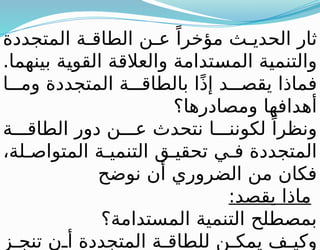 ‫المتجددة‬ ‫ة‬ ‫الطاق‬ ‫ن‬ ‫ع‬ ً‫مؤخرا‬ ‫ث‬ ‫الحدي‬ ‫ثار‬
.‫بينهما‬ ‫القوية‬ ‫والعالقة‬ ‫المستدامة‬ ‫والتنمية‬
‫ا‬ ‫وم‬ ‫المتجددة‬ ‫ة‬ ‫بالطاق‬ ‫ا‬ً‫ذ‬‫إ‬ ‫د‬ ‫يقص‬ ‫فماذا‬
‫ومصادرها؟‬ ‫أهدافها‬
‫ة‬ ‫الطاق‬ ‫دور‬ ‫ن‬ ‫ع‬ ‫نتحدث‬ ‫ا‬ ‫لكونن‬ ً‫ونظرا‬
،‫لة‬ ‫المتواص‬ ‫ة‬ ‫التنمي‬ ‫ق‬ ‫تحقي‬ ‫ي‬ ‫ف‬ ‫المتجددة‬
‫نوضح‬ ‫أن‬ ‫الضروري‬ ‫من‬ ‫فكان‬
:‫يقصد‬ ‫ماذا‬
‫المستدامة؟‬ ‫التنمية‬ ‫بمصطلح‬
‫ز‬ ‫تنج‬ ‫ن‬ ‫أ‬ ‫المتجددة‬ ‫ة‬ ‫للطاق‬ ‫ن‬ ‫يمك‬ ‫ف‬ ‫وكي‬
 