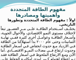 ‫المتجددة‬ ‫الطاقة‬ ‫مفهوم‬
‫ومصادرها‬ ‫وأهميتها‬
‫وتطورها‬ ‫المتجددة‬ ‫الطاقة‬ ‫مفهوم‬ : ً‫اوال‬
.‫التاريخي‬
ً‫تبعا‬ ‫ور‬ ‫العص‬ ‫ر‬ ‫م‬ ‫ى‬ ‫عل‬ ‫ة‬ ‫الطاق‬ ‫تخدام‬ ‫اس‬ ‫ف‬ ‫يختل‬
،‫ة‬‫الجوي‬ ‫واألحوال‬ ،‫ادي‬‫االقتص‬ ‫و‬‫النم‬ ‫توى‬‫مس‬ ‫الختالف‬
‫ة‬ ‫نهاي‬ ‫ي‬ ‫فف‬ ‫كثيرة‬ ‫أخرى‬ ‫ل‬ ‫وعوام‬ ‫ة‬ ‫الطاق‬ ‫عار‬ ‫وأس‬
‫عام‬ ‫وحتى‬ ‫الثمانينات‬
٢٠٠٠
‫الطاقة‬ ‫من‬ ‫استهالكنا‬ ‫بدأ‬
‫ة‬ ‫الطاق‬ ‫عار‬ ‫أس‬ ‫ي‬ ‫ف‬ ‫انخفاض‬ ‫حدوث‬ ‫ع‬ ‫م‬ ‫االزدياد‬ ‫ي‬ ‫ف‬
‫أما‬. ‫ادي‬ ‫االقتص‬ ‫و‬ ‫النم‬ ‫معدالت‬ ‫ي‬ ‫ف‬ ‫ارتفاع‬ ‫وحدوث‬
‫د‬ ‫فق‬ ‫ة‬ ‫الطاق‬ ‫عار‬ ‫أس‬ ‫ي‬ ‫ف‬ ‫الملحوظ‬ ‫االرتفاع‬ ‫ع‬ ‫وم‬ ‫ن‬ ‫اآل‬
 