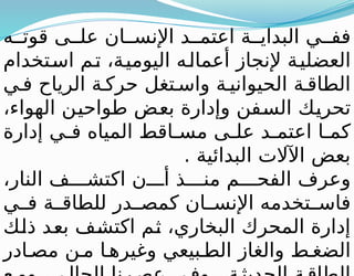 ‫ه‬ ‫قوت‬ ‫ى‬ ‫عل‬ ‫ان‬ ‫اإلنس‬ ‫د‬ ‫اعتم‬ ‫ة‬ ‫البداي‬ ‫ي‬ ‫فف‬
‫استخدام‬ ‫تم‬ ،‫اليومية‬ ‫أعماله‬ ‫إلنجاز‬ ‫العضلية‬
‫ي‬ ‫ف‬ ‫الرياح‬ ‫ة‬ ‫حرك‬ ‫تغل‬ ‫واس‬ ‫ة‬ ‫الحيواني‬ ‫ة‬ ‫الطاق‬
،‫الهواء‬ ‫طواحين‬ ‫بعض‬ ‫وإدارة‬ ‫السفن‬ ‫تحريك‬
‫إدارة‬ ‫ي‬ ‫ف‬ ‫المياه‬ ‫اقط‬ ‫مس‬ ‫ى‬ ‫عل‬ ‫د‬ ‫اعتم‬ ‫ا‬ ‫كم‬
. ‫البدائية‬ ‫اآلالت‬ ‫بعض‬
،‫النار‬ ‫ف‬ ‫اكتش‬ ‫ن‬ ‫أ‬ ‫ذ‬ ‫من‬ ‫م‬ ‫الفح‬ ‫وعرف‬
‫ي‬ ‫ف‬ ‫ة‬ ‫للطاق‬ ‫در‬ ‫كمص‬ ‫ان‬ ‫اإلنس‬ ‫تخدمه‬ ‫فاس‬
‫ذلك‬ ‫بعد‬ ‫اكتشف‬ ‫ثم‬ ،‫البخاري‬ ‫المحرك‬ ‫إدارة‬
‫ادر‬ ‫مص‬ ‫ن‬ ‫م‬ ‫ا‬ ‫وغيره‬ ‫بيعي‬ ‫الط‬ ‫والغاز‬ ‫ط‬ ‫الضغ‬
 