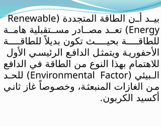 ( ‫المتجددة‬ ‫الطاقة‬ ‫ن‬ ‫أ‬ ‫د‬ ‫بي‬
Renewable
Energy
‫ة‬ ‫هام‬ ‫تقبلية‬ ‫مس‬ ‫ادر‬ ‫مص‬ ‫د‬ ‫تع‬ )
‫ة‬ ‫للطاق‬ً ‫بديال‬ ‫تكون‬ ‫ث‬ ‫بحي‬ ‫ة‬ ‫للطاق‬
‫األول‬ ‫ي‬‫الرئيس‬ ‫ع‬‫الداف‬ ‫ل‬‫ويتمث‬ ‫ة‬‫األحفوري‬
‫الدافع‬ ‫في‬ ‫الطاقة‬ ‫من‬ ‫النوع‬ ‫بهذا‬ ‫لالهتمام‬
( ‫بيئي‬ ‫ال‬
Environmental Factor
‫د‬ ‫للح‬ )
‫ي‬‫ثان‬ ‫غاز‬ ً‫وصا‬‫وخص‬ ،‫ة‬‫المنبعث‬ ‫الغازات‬ ‫ن‬‫م‬
.‫الكربون‬ ‫أكسيد‬
 