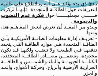 ‫ة‬‫غالبي‬ ‫ى‬‫عل‬ ‫وباالطالع‬ ‫ه‬‫أن‬ ‫ى‬‫عل‬ ‫د‬‫نؤك‬ ‫بدء‬ ‫ذي‬ ‫بادئ‬
‫تركزت‬ ‫ا‬ ‫فإنه‬ ،‫المتجددة‬ ‫ة‬ ‫الطاق‬ ‫حول‬ ‫التعريفات‬
‫حول‬ ‫ا‬ ‫مجمله‬ ‫ي‬ ‫ف‬
‫النضوب‬ ‫عدم‬ ‫فكرة‬
‫والديمومة‬
.
،‫ا‬ ‫هن‬ ‫م‬ ‫المفاهي‬ ‫ض‬ ‫لبع‬ ‫نعرض‬ ‫ن‬ ‫أ‬ ‫د‬ ‫المفي‬ ‫ن‬ ‫م‬ ‫ويبدو‬
:‫ومنها‬
‫ن‬ ‫بأ‬ ‫ة‬ ‫األمريكي‬ ‫ة‬ ‫الطاق‬ ‫معلومات‬ ‫إدارة‬ ‫ف‬ ‫تعري‬ -
‫يتجدد‬ ‫ي‬ ‫الت‬ ‫ة‬ ‫الطاق‬ ‫موارد‬ ‫ي‬ ‫ه‬ ‫المتجددة‬ ‫ة‬ ‫الطاق‬
‫تكون‬ ‫د‬ ‫ق‬ ‫ا‬ ‫ولكنه‬ ‫ب‬ ‫تنض‬ ‫وال‬ ‫ة‬ ‫الطبيع‬ ‫ي‬ ‫ف‬ ‫ا‬ ‫تدفقه‬
،‫المتجددة‬ ‫ة‬ ‫الطاق‬ ‫ادر‬ ‫مص‬ ‫ن‬ ‫وتتضم‬ ،‫محدودة‬
‫ة‬ ‫الطاق‬ ‫و‬ ‫س‬ ‫والشم‬ ‫والماء‬ ‫ة‬ ‫الحيوي‬ ‫ة‬ ‫الكتل‬
‫د‬ ‫والم‬ ،‫األمواج‬ ‫ة‬ ‫وحرك‬ ،‫والرياح‬ ‫ة‬ ‫األرضي‬ ‫ة‬ ‫الحراري‬
.‫والجزر‬
 