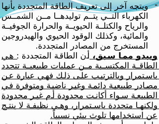 -
‫بأنها‬ ‫المتجددة‬ ‫الطاقة‬ ‫تعريف‬ ‫إلى‬ ‫آخر‬ ‫ويتجه‬
‫س‬ ‫الشم‬ ‫ن‬ ‫م‬ ‫ا‬ ‫توليده‬ ‫م‬ ‫يت‬ ‫ي‬ ‫الت‬ ‫الكهرباء‬
‫ة‬ ‫الجوفي‬ ‫والحرارة‬ ‫ة‬ ‫الحيوي‬ ‫ة‬ ‫والكتل‬ ‫والرياح‬
‫والهيدروجين‬ ‫الحيوي‬ ‫الوقود‬ ‫وكذلك‬ ،‫والمائية‬
.‫المتجددة‬ ‫المصادر‬ ‫من‬ ‫المستخرج‬
،‫بق‬+
‫س‬ ‫ا‬+
‫مم‬ ‫ويبدو‬
: ‫المتجددة‬ ‫ة‬‫الطاق‬ ‫ن‬‫أ‬
‫ي‬‫ه‬
‫تتجدد‬ ‫ة‬ ‫طبيعي‬ ‫عمليات‬ ‫ن‬ ‫م‬ ‫بة‬ ‫المكتس‬ ‫ة‬ ‫الطاق‬
‫ن‬‫ع‬ ‫عبارة‬ ‫ي‬‫فه‬ ‫ك‬‫ذل‬ ‫ى‬‫عل‬ ‫ب‬‫وبالترتي‬ ‫تمرار‬‫باس‬
‫ي‬‫ف‬ ‫ومتوفرة‬ ‫ة‬‫ناضب‬ ‫ر‬‫وغي‬ ‫ة‬‫دائم‬ ‫ة‬‫طبيعي‬ ‫ادر‬‫مص‬
‫محدودة‬ ‫ر‬ ‫غي‬ ‫م‬ ‫أ‬ ‫محدودة‬ ‫ت‬ ‫أكان‬ ‫واء‬ ‫س‬ ‫ة‬ ‫الطبيع‬
‫ج‬ ‫ينت‬ ‫ال‬ ‫ة‬ ‫نظيف‬ ‫ي‬ ‫وه‬ ،‫تمرار‬ ‫باس‬ ‫متجددة‬ ‫ا‬ ‫ولكنه‬
.ً‫نسبيا‬ ‫بيئي‬ ‫تلوث‬ ‫استخدامها‬ ‫عن‬
 