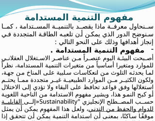 ‫المستدامة‬ ‫التنمية‬ ‫مفهوم‬
‫ا‬ ‫كم‬ ، ‫تدامة‬ ‫المس‬ ‫ة‬ ‫بالتنمي‬ ‫د‬ ‫يقص‬ ‫ماذا‬ ‫ة‬ ‫معرف‬ ‫نحاول‬ ‫س‬
‫ي‬ ‫ف‬ ‫المتجددة‬ ‫ة‬ ‫الطاق‬ ‫ه‬ ‫تلعب‬ ‫ن‬ ‫أ‬ ‫ن‬ ‫يمك‬ ‫الذي‬ ‫الدور‬ ‫نوضح‬ ‫س‬
: ‫التالي‬ ‫النحو‬ ‫على‬ ‫وذلك‬ ‫أهدافها‬ ‫إنجاز‬
-
‫المستدامة‬ ‫التنمية‬ ‫مفهوم‬
.
‫ي‬ ‫العقالن‬ ‫تغالل‬ ‫االس‬ ‫ر‬ ‫عناص‬ ‫ن‬ ‫م‬ ً‫را‬ ‫عنص‬ ‫اليوم‬ ‫ة‬ ‫البيئ‬ ‫بحت‬ ‫أص‬
ً‫نظرا‬ ،‫تدامة‬‫المس‬ ‫ة‬‫التنمي‬ ‫متغيرات‬ ‫ن‬‫م‬ ً‫اسيا‬‫أس‬ ‫ومتغيرا‬ ‫للموارد‬
،‫ة‬‫جه‬ ‫ن‬‫م‬ ‫المناخ‬ ‫ى‬ ‫عل‬ ‫لبية‬‫س‬ ‫ات‬‫انعكاس‬ ‫ن‬‫م‬ ‫التلوث‬ ‫ه‬ ‫يحدث‬ ‫ا‬ ‫لم‬
‫م‬ ‫يحت‬ ‫ا‬ ‫مم‬ ‫متجددة‬ ‫ر‬ ‫غي‬ ‫ة‬ ‫الطبيعي‬ ‫الموارد‬ ‫ن‬ ‫م‬ ‫ر‬ ‫الكثي‬ ‫ولكون‬
‫االختالل‬ ‫إلى‬ ‫تؤدي‬ ‫وال‬ ‫البقاء‬ ‫على‬ ‫تحافظ‬ ‫قواعد‬ ‫وفق‬ ‫استغاللها‬
‫ة‬‫اللغوي‬ ‫الناحية‬ ‫من‬ ‫تدامة‬‫االس‬ ‫مفهوم‬ ‫ر‬‫ويشي‬ ،‫هذا‬ ‫و‬‫النم‬ ‫كبح‬ ‫و‬‫أ‬
" ‫اإلنجليزي‬ ‫طلح‬ ‫المص‬ ‫ب‬ ‫حس‬
Sustainability
‫ى‬ ‫«إل‬
‫ة‬ ‫القابلي‬
‫ي‬‫التدن‬ ‫ن‬‫م‬ ‫ظ‬‫والحف‬ ‫للدوام‬
‫يمثل‬ ‫ن‬‫أ‬ ‫يمكن‬ ‫المفهوم‬ ‫هذا‬ ‫ل‬‫ولع‬ ،
‫إذا‬ ‫ق‬‫تتحق‬ ‫ن‬‫أ‬ ‫ن‬‫يمك‬ ‫ة‬‫التنمي‬ ‫تدامة‬‫اس‬ ‫ن‬‫أ‬ ‫ى‬‫بمعن‬ ،‫ا‬ً‫اكن‬‫س‬ ‫ا‬ً‫ف‬‫موق‬
 