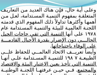 ‫ف‬‫التعاري‬ ‫ن‬‫م‬ ‫د‬‫العدي‬ ‫هناك‬ ‫ن‬‫فإ‬ ،‫حال‬ ‫ة‬‫أي‬ ‫ى‬‫وعل‬
‫ن‬ ‫م‬ ‫ل‬ ‫لع‬ ،‫تدامة‬ ‫المس‬ ‫ة‬ ‫التنمي‬ ‫بمفهوم‬ ‫ة‬ ‫المتعلق‬
‫ه‬‫قدمت‬ ‫الذي‬ ‫المفهوم‬ ‫ك‬ ‫ذل‬ً ‫تداوال‬ ‫ا‬ ‫وأكثره‬ ‫ا‬ ‫أهمه‬
‫عام‬ ‫تدامة‬ ‫المس‬ ‫ة‬ ‫والتنمي‬ ‫ة‬ ‫للبيئ‬ ‫ة‬ ‫العالمي‬ ‫ة‬ ‫اللجن‬
١٩٧٨
‫أنها‬ ‫على‬
‫الجيل‬ ‫حاجات‬ ‫تفي‬ ‫التي‬ ‫التنمية‬
‫ة‬ ‫القادم‬ ‫األجيال‬ ‫بقدرة‬ ‫اإلضرار‬ ‫دون‬ ‫ي‬ ‫الحال‬
‫باحتياجاتها‬ ‫الوفاء‬ ‫على‬
.
‫ى‬ ‫عل‬ ‫للحفاظ‬ ‫ي‬ ‫العالم‬ ‫االتحاد‬ ‫ف‬ ‫تعري‬ ً‫وأيضا‬
‫ة‬ ‫الطبيع‬
١٩٨ ٧
‫ا‬ ‫أنه‬ ‫ى‬ ‫عل‬ ‫تدامة‬ ‫المس‬ ‫ة‬ ‫للتنمي‬
‫واالقتصاد‬ ‫البيئة‬ ‫االعتبار‬ ‫بعين‬ ‫تأخذ‬ ‫التي‬ ‫التنمية‬
‫والمجتمع‬
‫ة‬ ‫الوطني‬ ‫ة‬ ‫اللجن‬ ‫ا‬ ‫عرفته‬ ‫ن‬ ‫حي‬ ‫ي‬ ‫ف‬ .
 