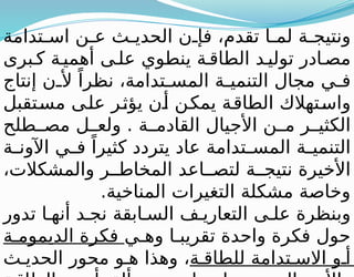 ‫تدامة‬ ‫اس‬ ‫ن‬ ‫ع‬ ‫ث‬ ‫الحدي‬ ‫ن‬ ‫فإ‬ ،‫تقدم‬ ‫ا‬ ‫لم‬ ‫ة‬ ‫ونتيج‬
‫برى‬ ‫ك‬ ‫ة‬‫أهمي‬ ‫ى‬‫عل‬ ‫ينطوي‬ ‫ة‬‫الطاق‬ ‫د‬‫تولي‬ ‫ادر‬‫مص‬
‫إنتاج‬ ‫ن‬ ‫أل‬ ً‫نظرا‬ ،‫تدامة‬ ‫المس‬ ‫ة‬ ‫التنمي‬ ‫مجال‬ ‫ي‬ ‫ف‬
‫مستقبل‬ ‫على‬ ‫يؤثر‬ ‫أن‬ ‫يمكن‬ ‫الطاقة‬ ‫واستهالك‬
‫طلح‬ ‫مص‬ ‫ل‬ ‫ولع‬ . ‫ة‬ ‫القادم‬ ‫األجيال‬ ‫ن‬ ‫م‬ ‫ر‬ ‫الكثي‬
‫ة‬ ‫اآلون‬ ‫ي‬ ‫ف‬ ً‫كثيرا‬ ‫يتردد‬ ‫عاد‬ ‫تدامة‬ ‫المس‬ ‫ة‬ ‫التنمي‬
،‫والمشكالت‬ ‫ر‬ ‫المخاط‬ ‫اعد‬ ‫لتص‬ ‫ة‬ ‫نتيج‬ ‫األخيرة‬
.‫المناخية‬ ‫التغيرات‬ ‫مشكلة‬ ‫وخاصة‬
‫تدور‬ ‫ا‬ ‫أنه‬ ‫د‬ ‫نج‬ ‫ابقة‬ ‫الس‬ ‫ف‬ ‫التعاري‬ ‫ى‬ ‫عل‬ ‫وبنظرة‬
‫ي‬ ‫وه‬ ‫ا‬ ‫تقريب‬ ‫واحدة‬ ‫فكرة‬ ‫حول‬
‫ة‬ ‫الديموم‬ ‫فكرة‬
‫ة‬ ‫للطاق‬ ‫تدامة‬ ‫االس‬ ‫و‬ ‫أ‬
‫ث‬ ‫الحدي‬ ‫محور‬ ‫و‬ ‫ه‬ ‫وهذا‬ ،
 