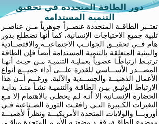 ‫تحقيق‬ ‫في‬ ‫المتجددة‬ ‫الطاقة‬ ‫دور‬
‫المستدامة‬ ‫التنمية‬
‫ر‬ ‫عناص‬ ‫ن‬ ‫م‬ ً‫جوهريا‬ ً‫را‬ ‫عنص‬ ‫المتجددة‬ ‫ة‬ ‫الطاق‬ ‫بر‬ ‫تعت‬
‫بدور‬ ‫تضطلع‬ ‫أنها‬ ‫كما‬ ،‫اإلنسانية‬ ‫االحتياجات‬ ‫جميع‬ ‫تلبية‬
‫ادية‬ ‫واالقتص‬ ‫ة‬ ‫االجتماعي‬ ‫ب‬ ‫الجوان‬ ‫ق‬ ‫تحقي‬ ‫ي‬ ‫ف‬ ‫هام‬
‫الطاقة‬ ‫فإن‬ ً‫أيضا‬ ‫المستدامة‬ ‫بالتنمية‬ ‫المتعلقة‬ ‫والبيئية‬
‫ا‬ ‫أنه‬ ‫ث‬ ‫حي‬ ‫ن‬ ‫م‬ ‫ة‬ ‫التنمي‬ ‫ة‬ ‫بعملي‬ ً‫عضويا‬ ‫ا‬ ً‫ارتباط‬ ‫ط‬ ‫ترتب‬
‫أنواع‬ ‫ع‬ ‫جمي‬ ‫أداء‬ ‫ى‬ ‫عل‬ ‫للقدرة‬ ‫اسي‬ ‫األس‬ ‫در‬ ‫المص‬
‫هذا‬ ‫ن‬ ‫أ‬ ‫م‬ ‫ورغ‬ .‫واآللية‬ ‫دية‬ ‫والجس‬ ‫ة‬ ‫الذهني‬ ‫األعمال‬
‫ة‬ ‫بداي‬ ‫ذ‬ ‫من‬ ‫أ‬ ‫نش‬ ‫ة‬ ‫والتنمي‬ ‫ة‬ ‫الطاق‬ ‫ن‬ ‫بي‬ ‫ق‬ ‫الوثي‬ ‫االرتباط‬
‫ع‬ ‫م‬ ‫إال‬ ‫باالهتمام‬ ‫ى‬ ‫يحظ‬ ‫م‬ ‫ل‬ ‫ه‬ ‫أن‬ ‫إال‬ ‫انية‬ ‫اإلنس‬ ‫الحضارة‬
‫ي‬ ‫ف‬ ‫ناعية‬ ‫الص‬ ‫الثورة‬ ‫ت‬ ‫رافق‬ ‫ي‬ ‫الت‬ ‫بيرة‬ ‫الك‬ ‫التغيرات‬
‫ة‬ ‫ألهمي‬ ً‫ونظرا‬ ‫ة‬ ‫األمريكي‬ ‫المتحدة‬ ‫والواليات‬ ‫ا‬ ‫أوروب‬
 