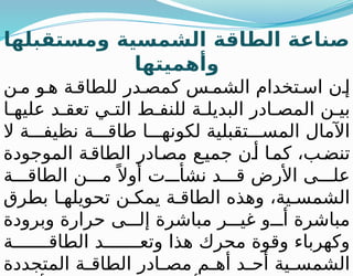 ‫ومستقبلها‬ ‫الشمسية‬ ‫الطاقة‬ ‫صناعة‬
‫وأهميتها‬
‫ن‬ ‫م‬ ‫و‬ ‫ه‬ ‫ة‬ ‫للطاق‬ ‫در‬ ‫كمص‬ ‫س‬ ‫الشم‬ ‫تخدام‬ ‫اس‬ ‫ن‬ ‫إ‬
‫ط‬ ‫للنف‬ ‫ة‬ ‫البديل‬ ‫ادر‬ ‫المص‬ ‫ن‬ ‫بي‬
‫ا‬ ‫عليه‬ ‫د‬ ‫تعق‬ ‫ي‬ ‫الت‬
‫ال‬ ‫ة‬ ‫نظيف‬ ‫ة‬ ‫طاق‬ ‫ا‬ ‫لكونه‬ ‫تقبلية‬ ‫المس‬ ‫اآلمال‬
‫الموجودة‬ ‫ة‬‫الطاق‬ ‫ادر‬‫مص‬ ‫ع‬‫جمي‬ ‫ن‬‫أ‬ ‫ا‬‫كم‬ ،‫ب‬‫تنض‬
‫ة‬ ‫الطاق‬ ‫ن‬ ‫م‬ً ‫أوال‬ ‫ت‬ ‫نشأ‬ ‫د‬ ‫ق‬ ‫األرض‬ ‫ى‬ ‫عل‬
‫بطرق‬ ‫ا‬ ‫تحويله‬ ‫ن‬ ‫يمك‬ ‫ة‬ ‫الطاق‬ ‫وهذه‬ ،‫ية‬ ‫الشمس‬
‫وبرودة‬ ‫حرارة‬ ‫ى‬ ‫إل‬ ‫مباشرة‬ ‫ر‬ ‫غي‬ ‫و‬ ‫أ‬ ‫مباشرة‬
‫ة‬ ‫الطاق‬ ‫د‬ ‫وتع‬ ‫هذا‬ ‫محرك‬ ‫وقوة‬ ‫وكهرباء‬
‫المتجددة‬ ‫ة‬ ‫الطاق‬ ‫ادر‬ ‫مص‬ ‫م‬ ‫أه‬ ‫د‬ ‫أح‬ ‫ية‬ ‫الشمس‬
 