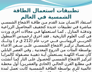 ‫الطاقة‬ ‫استعمال‬ ‫تطبيقات‬
‫العالم‬ ‫في‬ ‫الشمسية‬
‫ي‬ ‫الشمس‬ ‫االشعاع‬ ‫ة‬ ‫طاق‬ ‫ن‬ ‫م‬ ‫القدم‬ ‫ذ‬ ‫من‬ ‫ان‬ ‫االنس‬ ‫تفاد‬ ‫اس‬
‫ة‬‫الزراعي‬ ‫يل‬ ‫المحاص‬ ‫ف‬ ‫كتجفي‬ ‫عديدة‬ ‫بيقات‬ ‫تط‬ ‫ي‬‫ف‬ ‫مباشرة‬
‫وردت‬ ‫أخرى‬ ‫مجاالت‬ ‫ي‬ ‫ف‬ ‫تعملها‬ ‫اس‬ ‫ا‬ ‫كم‬ , ‫المنازل‬ ‫ة‬ ‫وتدفئ‬
‫االسطول‬ ‫ارخميدس‬ ‫احرق‬ ‫فقد‬ , ‫التاريخية‬ ‫العلوم‬ ‫كتب‬ ‫في‬
( ‫عام‬ ‫حرب‬ ‫ي‬ ‫ف‬ ‫ي‬ ‫الرومان‬ ‫ي‬ ‫الحرب‬
212
‫ك‬ ‫وذل‬ ) ‫م‬ ‫ق‬
‫االعداء‬ ‫فن‬ ‫س‬ ‫ى‬ ‫عل‬ ‫ي‬ ‫الشمس‬ ‫االشعاع‬ ‫ز‬ ‫تركي‬ ‫تعمال‬ ‫باس‬
‫البابلي‬ ‫العصر‬ ‫وفي‬ , ‫المعدنية‬ ‫الدروع‬ ‫من‬ ‫المئات‬ ‫بواسطة‬
‫ا‬ ‫كالمراي‬ ‫قولة‬ ‫مص‬ ‫ة‬ ‫ذهبي‬ ‫ة‬ ‫آي‬ ‫تعملن‬ ‫يس‬ ‫ة‬ ‫الكهن‬ ‫اء‬ ‫نس‬ ‫كان‬
‫ت‬ ‫أنشئ‬ ‫ا‬ ‫كم‬ ‫النار‬ ‫ى‬ ‫عل‬ ‫ول‬ ‫للحص‬ ‫ي‬ ‫الشمس‬ ‫االشعاع‬ ‫ز‬ ‫لتركي‬
‫ة‬ ‫محط‬ ‫أول‬ )‫ن‬ ‫والعشري‬ ‫(الحادي‬ ‫ي‬ ‫الحال‬ ‫القرن‬ ‫ع‬ ‫مطل‬ ‫ي‬ ‫ف‬
‫لمدة‬ ‫ل‬‫تعم‬ ‫ت‬‫كان‬ ‫ية‬ ‫الشمس‬ ‫ة‬ ‫الطاق‬ ‫طة‬ ‫بواس‬ ‫للري‬ ‫ة‬ ‫عالمي‬
 