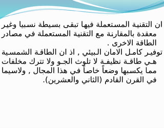 ‫وغير‬ ‫نسبيا‬ ‫بسيطة‬ ‫تبقى‬ ‫فيها‬ ‫المستعملة‬ ‫التقنية‬ ‫ان‬
‫مصادر‬ ‫في‬ ‫المستعملة‬ ‫التقنية‬ ‫مع‬ ‫بالمقارنة‬ ‫معقدة‬
. ‫االخرى‬ ‫الطاقة‬
‫ية‬ ‫الشمس‬ ‫ة‬ ‫الطاق‬ ‫ان‬ ‫اذ‬ , ‫بيئي‬ ‫ال‬ ‫االمان‬ ‫ل‬ ‫كام‬ ‫ر‬ ‫توفي‬
‫مخلفات‬ ‫تترك‬ ‫وال‬ ‫و‬ ‫الج‬ ‫تلوث‬ ‫ال‬ ‫ة‬ ‫نظيف‬ ‫ة‬ ‫طاق‬ ‫ي‬ ‫ه‬
‫والسيما‬ , ‫المجال‬ ‫هذا‬ ‫في‬ ً‫خاصا‬ ً‫وضعا‬ ‫يكسبها‬ ‫مما‬
.)‫والعشرين‬ ‫(الثاني‬ ‫القادم‬ ‫القرن‬ ‫في‬
 