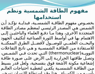 ‫ونظم‬ ‫الشمسية‬ ‫الطاقة‬ ‫مفهوم‬
‫استخدامها‬
‫ن‬ ‫أ‬ ‫د‬ ‫نؤك‬ ‫ة‬ ‫فبداي‬ ،‫ية‬ ‫الشمس‬ ‫ة‬ ‫الطاق‬ ‫مفهوم‬ ‫وص‬ ‫بخص‬
‫ة‬‫الطاق‬ ‫ادر‬‫مص‬ ‫م‬‫لمعظ‬ ‫ي‬‫الرئيس‬ ‫در‬‫المص‬ ‫ي‬‫ه‬ ‫س‬‫الشم‬
‫ى‬ ‫إل‬ ‫ن‬ ‫والباحثي‬ ‫العلماء‬ ‫ع‬ ‫دف‬ ‫ا‬ ‫م‬ ‫وهذا‬ ،‫األخرى‬ ‫المتجددة‬
‫الجهود‬ ‫لتكثيف‬ ‫الصناعية‬ ‫الثورة‬ ‫أواسط‬ ‫في‬ ‫بها‬ ‫االهتمام‬
‫ة‬ ‫الممكن‬ ‫الطرق‬ ‫ل‬ ‫ألفض‬ ‫ول‬ ‫للوص‬ ‫ي‬ ‫العلم‬ ‫ث‬ ‫والبح‬
‫التفاعالت‬ ‫ج‬ ‫نات‬ ‫ي‬ ‫ه‬ ‫و‬ ‫ية‬ ‫الشمس‬ ‫ة‬ ‫الطاق‬ ‫ن‬ ‫م‬ ‫تفادة‬ ‫لالس‬
(‫ة‬ ‫النووي‬
thermonuclear
،‫س‬ ‫الشم‬ ‫ي‬ ‫ف‬ ‫تحدث‬ ‫ي‬ ‫الت‬ )
‫ة‬ ‫طاق‬ ‫ورة‬ ‫ص‬ ‫ى‬ ‫عل‬ ‫األرض‬ ‫ى‬ ‫إل‬ ‫ة‬ ‫الحراري‬ ‫ا‬ ‫طاقته‬ ‫ل‬ ‫وتص‬
‫بسيط‬ ‫قدر‬ ‫ولعل‬ ،‫بنفسجية‬ ‫فوق‬ ‫األشعة‬ ‫مكونة‬ ‫إشعاعية‬
‫م‬ ‫العال‬ ‫احتياجات‬ ‫ة‬ ‫لتغطي‬ ‫ي‬ ‫يكف‬ ‫ية‬ ‫الشمس‬ ‫ة‬ ‫الطاق‬ ‫ن‬ ‫م‬
 