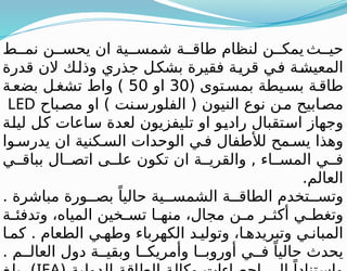 ‫ث‬ ‫حي‬
‫ط‬ ‫نم‬ ‫ن‬ ‫يحس‬ ‫ان‬ ‫ية‬ ‫شمس‬ ‫ة‬ ‫طاق‬ ‫لنظام‬ ‫ن‬ ‫يمك‬
‫قدرة‬ ‫الن‬ ‫وذلك‬ ‫جذري‬ ‫بشكل‬ ‫فقيرة‬ ‫ة‬‫قري‬ ‫في‬ ‫المعيشة‬
( ‫توى‬‫بمس‬ ‫يطة‬‫بس‬ ‫ة‬‫طاق‬
30
‫او‬
50
‫ة‬‫بضع‬ ‫ل‬‫تشغ‬ ‫واط‬ )
‫مصباح‬ ‫او‬ ) ‫نت‬‫الفلورس‬ ( ‫النيون‬ ‫نوع‬ ‫ن‬‫م‬ ‫ابيح‬‫مص‬
LED
‫ليلة‬ ‫كل‬ ‫ساعات‬ ‫لعدة‬ ‫تليفزيون‬ ‫او‬ ‫راديو‬ ‫استقبال‬ ‫وجهاز‬
‫وا‬ ‫يدرس‬ ‫ان‬ ‫كنية‬ ‫الس‬ ‫الوحدات‬ ‫ي‬ ‫ف‬ ‫لألطفال‬ ‫مح‬ ‫يس‬ ‫وهذا‬
‫ي‬ ‫بباق‬ ‫ال‬ ‫اتص‬ ‫ى‬ ‫عل‬ ‫تكون‬ ‫ان‬ ‫ة‬ ‫والقري‬ , ‫اء‬ ‫المس‬ ‫ي‬ ‫ف‬
.‫العالم‬
. ‫مباشرة‬ ‫ورة‬ ‫بص‬ ً‫حاليا‬ ‫ية‬ ‫الشمس‬ ‫ة‬ ‫الطاق‬ ‫تخدم‬ ‫وتس‬
‫ة‬ ‫وتدفئ‬ ،‫المياه‬ ‫خين‬ ‫تس‬ ‫ا‬ ‫منه‬ ،‫مجال‬ ‫ن‬ ‫م‬ ‫ر‬ ‫أكث‬ ‫ي‬ ‫وتغط‬
‫ا‬ ‫كم‬ . ‫الطعام‬ ‫ي‬ ‫وطه‬ ‫الكهرباء‬ ‫د‬ ‫وتولي‬ ،‫ا‬ ‫وتبريده‬ ‫ي‬ ‫المبان‬
. ‫م‬ ‫العال‬ ‫دول‬ ‫ة‬ ‫وبقي‬ ‫ا‬ ‫وأمريك‬ ‫ا‬ ‫أوروب‬ ‫ي‬ ‫ف‬ ً‫حاليا‬ ‫يحدث‬
 