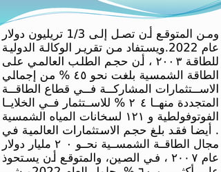 ‫ى‬ ‫إل‬ ‫ل‬ ‫تص‬ ‫ن‬ ‫أ‬ ‫ع‬ ‫المتوق‬ ‫ن‬ ‫وم‬
1/3
‫دوالر‬ ‫تريليون‬
‫عام‬
2022
‫ة‬‫الدولي‬ ‫ة‬ ‫الوكال‬ ‫ر‬ ‫تقري‬ ‫ن‬ ‫م‬ ‫تفاد‬ ‫ويس‬.
‫ة‬‫للطاق‬
٢٠٠٣
‫ى‬‫عل‬ ‫ي‬‫العالم‬ ‫ب‬‫الطل‬ ‫م‬‫حج‬ ‫ن‬‫أ‬ ،
‫نحو‬ ‫بلغت‬ ‫الشمسية‬ ‫الطاقة‬
٤٥
‫إجمالي‬ ‫من‬ %
‫ة‬ ‫الطاق‬ ‫قطاع‬ ‫ي‬ ‫ف‬ ‫ة‬ ‫المشارك‬ ‫تثمارات‬ ‫االس‬
‫ا‬ ‫منه‬ ‫المتجددة‬
٢ ٤
‫ا‬ ‫الخالي‬ ‫ي‬ ‫ف‬ ‫تثمار‬ ‫لالس‬ %
‫و‬ ‫الفوتوفولطية‬
١٢١
‫الشمسية‬ ‫المياه‬ ‫لسخانات‬
‫ي‬‫ف‬ ‫ة‬‫العالمي‬ ‫تثمارات‬‫االس‬ ‫م‬‫حج‬ ‫غ‬‫بل‬ ‫د‬‫فق‬ ‫ا‬‫أيض‬ .
‫و‬ ‫نح‬ ‫ية‬ ‫الشمس‬ ‫ة‬ ‫الطاق‬ ‫مجال‬
٢ ٠
‫دوالر‬ ‫مليار‬
‫عام‬
٢٠٠ ٧
‫تحوذ‬ ‫يس‬ ‫ن‬ ‫أ‬ ‫ع‬ ‫والمتوق‬ ،‫ين‬ ‫الص‬ ‫ي‬ ‫ف‬ ،
 