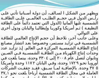 ‫ى‬ ‫عل‬ ‫ي‬ ‫تأت‬ ‫بانيا‬ ‫أس‬ ‫ة‬ ‫دول‬ ‫ن‬ ‫أ‬ ،‫الف‬ ‫لس‬ ‫ا‬ ‫ل‬ ‫الشك‬ ‫ن‬ ‫م‬ ‫ر‬ ‫ويظه‬
‫ة‬ ‫الطاق‬ ‫ى‬ ‫عل‬ ‫ي‬ ‫العالم‬ ‫ب‬ ‫الطل‬ ‫م‬ ‫حج‬ ‫ي‬ ‫ف‬ ‫الدول‬ ‫س‬ ‫رأ‬
‫الطاقة‬ ‫على‬ ً‫دائما‬ ‫تعتمد‬ ‫التي‬ ‫(الدول‬ ‫ألمانيا‬ ‫تليها‬ ‫الشمسية‬
‫أخرى‬ ‫ودول‬ ‫واليابان‬ ‫ا‬ ‫وإيطالي‬ ‫ا‬ ‫وكوري‬ ‫ا‬ ‫أمريك‬ ‫م‬ ‫ث‬ ) ‫ة‬ ‫النظيف‬
.‫التوالي‬ ‫على‬
‫ة‬‫للطاق‬ ‫ي‬‫العالم‬ ‫اإلنتاج‬ ‫م‬ ‫حج‬ ‫ن‬‫أ‬ ‫ظ‬‫نالح‬ ،‫ر‬‫آخ‬ ‫ب‬‫جان‬ ‫ى‬ ‫وعل‬
‫انع‬ ‫مص‬ ‫انتشار‬ ‫د‬ ‫بع‬ ً‫وصا‬ ‫وخص‬ ،‫تمر‬ ‫مس‬ ‫د‬ ‫تزاي‬ ‫ي‬ ‫ف‬ ‫ية‬ ‫الشمس‬
‫عدد‬ ‫د‬ ‫تزاي‬ ‫ذ‬ ‫إ‬ .‫العالم‬ ‫ي‬ ‫ف‬ ‫المركزة‬ ‫ية‬ ‫الشمس‬ ‫ة‬ ‫الطاق‬ ‫إنتاج‬
‫ين‬ ‫الص‬ ‫ي‬ ‫ف‬ ‫ية‬ ‫الشمس‬ ‫ة‬ ‫الطاق‬ ‫ن‬ ‫م‬ ‫الكهرباء‬ ‫إنتاج‬ ‫وحدات‬
‫عام‬ ‫ل‬‫لتص‬ ‫وتايوان‬
٢٠٠٨
‫إلى‬
٣٣٠٤
‫ي‬‫ف‬ ‫ت‬‫بلغ‬ ‫ا‬‫بينم‬ ،‫وحدة‬
‫و‬ ‫نح‬ ‫ا‬ ‫أوروب‬
١٧٢ ٩
‫اليابان‬ ‫ي‬ ‫وف‬ ،‫وحدة‬
١١٧ ٢
‫ا‬ ‫وأمريك‬ ‫وحدة‬
٣٧ ٥
‫الشركات‬ ‫ت‬ ‫حقق‬ ‫د‬ ‫فق‬ ،‫بق‬ ‫س‬ ‫ا‬ ‫لم‬ ‫ة‬ ‫باإلضاف‬ .‫وحدة‬
‫نحو‬ ‫بلغت‬ ً‫أرباحا‬ ‫الشمسية‬ ‫الطاقة‬ ‫مجال‬ ‫في‬ ‫العاملة‬
٣٧,١
 