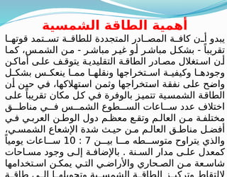 ‫الشمسية‬ ‫الطاقة‬ ‫أهمية‬
‫ا‬ ‫قوته‬ ‫تمد‬ ‫تس‬ ‫ة‬ ‫للطاق‬ ‫المتجددة‬ ‫ادر‬ ‫المص‬ ‫ة‬ ‫كاف‬ ‫ن‬ ‫أ‬ ‫يبدو‬
‫ا‬‫كم‬ ،‫س‬‫الشم‬ ‫ن‬‫م‬ - ‫ر‬‫مباش‬ ‫ر‬‫غي‬ ‫و‬‫أ‬ ‫ر‬‫مباش‬ ‫ل‬‫بشك‬ - ً‫تقريبا‬
‫ن‬ ‫أماك‬ ‫ى‬ ‫عل‬ ‫ف‬ ‫يتوق‬ ‫ة‬ ‫التقليدي‬ ‫ة‬ ‫الطاق‬ ‫ادر‬ ‫مص‬ ‫تغالل‬ ‫اس‬ ‫ن‬ ‫أ‬
‫ل‬ ‫بشك‬ ‫س‬ ‫ينعك‬ ‫ا‬ ‫مم‬ ‫ا‬ ‫ونقله‬ ‫تخراجها‬ ‫اس‬ ‫ة‬ ‫وكيفي‬ ‫ا‬ ‫وجوده‬
‫أن‬ ‫حين‬ ‫في‬ ،‫استهالكها‬ ‫وثمن‬ ‫استخراجها‬ ‫نفقة‬ ‫على‬ ‫واضح‬
‫على‬ ً‫تقريبا‬ ‫مكان‬ ‫ل‬‫ك‬ ‫في‬ ‫بالوفرة‬ ‫ز‬‫تتمي‬ ‫الشمسية‬ ‫الطاقة‬
‫ق‬ ‫مناط‬ ‫ي‬ ‫ف‬ ‫س‬ ‫الشم‬ ‫طوع‬ ‫الس‬ ‫اعات‬ ‫س‬ ‫عدد‬ ‫اختالف‬
‫ي‬ ‫ف‬ ‫ي‬ ‫العرب‬ ‫ن‬ ‫الوط‬ ‫دول‬ ‫م‬ ‫معظ‬ ‫ع‬ ‫وتق‬ ‫م‬ ‫العال‬ ‫ن‬ ‫م‬ ‫ة‬ ‫مختلف‬
،‫ي‬ ‫الشمس‬ ‫اإلشعاع‬ ‫شدة‬ ‫ث‬ ‫حي‬ ‫ن‬ ‫م‬ ‫م‬ ‫العال‬ ‫ق‬ ‫مناط‬ ‫ل‬ ‫أفض‬
‫ن‬ ‫بي‬ ‫ا‬ ‫م‬ ‫طه‬ ‫متوس‬ ‫يتراوح‬ ‫والذي‬
7
:
10
ً‫يوميا‬ ‫اعات‬ ‫س‬
‫احات‬ ‫مس‬ ‫وجود‬ ‫ى‬ ‫إل‬ ‫ة‬ ‫باإلضاف‬ . ‫نة‬ ‫الس‬ ‫مدار‬ ‫ى‬ ‫عل‬ ‫كمعدل‬
‫تخدامها‬ ‫اس‬ ‫ن‬ ‫يمك‬ ‫ي‬ ‫الت‬ ‫ي‬ ‫واألراض‬ ‫حاري‬ ‫الص‬ ‫ن‬ ‫م‬ ‫عة‬ ‫شاس‬
 