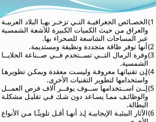 )1
‫ة‬ ‫العربي‬ ‫البالد‬ ‫ا‬ ‫به‬ ‫ر‬ ‫تزخ‬ ‫ي‬ ‫الت‬ ‫ة‬ ‫الجغرافي‬ ‫ائص‬ ‫الخص‬
‫الشمسية‬ ‫لألشعة‬ ‫الكبيرة‬ ‫الكميات‬ ‫حيث‬ ‫من‬ ‫والعراق‬
.‫بها‬ ‫للصحراء‬ ‫الشاسعة‬ ‫المساحات‬ ‫عبر‬
)2
.‫ومستديمة‬ ‫ونظيفة‬ ‫متجددة‬ ‫طاقة‬ ‫توفر‬ ‫أنها‬
)3
‫ا‬ ‫الخالي‬ ‫ناعة‬ ‫ص‬ ‫ي‬ ‫ف‬ ‫تخدم‬ ‫تس‬ ‫ي‬ ‫الت‬ ‫الرمال‬ ‫وفرة‬
.‫الشمسية‬
)4
‫ا‬ ‫تطويره‬ ‫ن‬ ‫ويمك‬ ‫معقدة‬ ‫ت‬ ‫وليس‬ ‫ة‬ ‫معروف‬ ‫ا‬ ‫تقنياته‬ ‫ن‬ ‫إ‬
.‫األخرى‬ ‫التقنيات‬ ‫لتطوير‬ ‫واستخدامها‬
)5
‫ل‬ ‫العم‬ ‫فرص‬ ‫آالف‬ ‫ر‬ ‫يوف‬ ‫وف‬ ‫س‬ ‫تخدامها‬ ‫اس‬ ‫ن‬ ‫إ‬
‫ة‬ ‫مشكل‬ ‫ل‬ ‫تقلي‬ ‫ي‬ ‫ف‬ ‫ك‬ ‫ش‬ ‫دون‬ ‫اعد‬ ‫يس‬ ‫ا‬ ‫مم‬ ‫ف‬ ‫والوظائ‬
.‫البطالة‬
)6
‫األنواع‬ ‫ن‬ ‫م‬ ‫ا‬ ً‫تلويث‬ ‫ل‬ ‫أق‬ ‫ا‬ ‫أنه‬ ‫ذ‬ ‫إ‬ ‫ة‬ ‫اإليجابي‬ ‫ة‬ ‫البيئي‬ ‫اآلثار‬
 