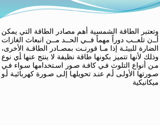 ‫يمكن‬ ‫التي‬ ‫الطاقة‬ ‫مصادر‬ ‫أهم‬ ‫الشمسية‬ ‫الطاقة‬ ‫وتعتبر‬
‫الغازات‬ ‫انبعاث‬ ‫ن‬ ‫م‬ ‫د‬ ‫الح‬ ‫ي‬ ‫ف‬ ً‫مهما‬ ً‫دورا‬ ‫ب‬ ‫تلع‬ ‫ن‬ ‫أ‬
،‫األخرى‬ ‫ة‬ ‫الطاق‬ ‫ادر‬ ‫بمص‬ ‫ت‬ ‫قورن‬ ‫ا‬ ‫م‬ ‫إذا‬ ‫ة‬ ‫للبيئ‬ ‫الضارة‬
‫نوع‬ ‫أي‬ ‫عنها‬ ‫ينتج‬ ‫ال‬ ‫نظيفة‬ ‫طاقة‬ ‫بكونها‬ ‫تتميز‬ ‫ألنها‬ ‫وذلك‬
‫ي‬ ‫ف‬ ‫واء‬ ‫س‬ ‫تخدامها‬ ‫اس‬ ‫ور‬ ‫ص‬ ‫ة‬ ‫كاف‬ ‫ي‬ ‫ف‬ ‫التلوث‬ ‫أنواع‬ ‫ن‬ ‫م‬
‫و‬ ‫أ‬ ‫ة‬ ‫كهربائي‬ ‫ورة‬ ‫ص‬ ‫ى‬ ‫إل‬ ‫ا‬ ‫تحويله‬ ‫د‬ ‫عن‬ ‫م‬ ‫أ‬ ‫ى‬ ‫األول‬ ‫ورتها‬ ‫ص‬
‫ميكانيكية‬
 