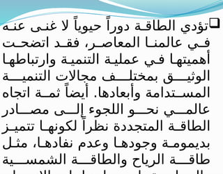 
‫ه‬ ‫عن‬ ‫ى‬ ‫غن‬ ‫ال‬ ً‫حيويا‬ ً‫دورا‬ ‫ة‬ ‫الطاق‬ ‫تؤدي‬
‫ت‬ ‫اتضح‬ ‫د‬ ‫فق‬ ،‫ر‬ ‫المعاص‬ ‫ا‬ ‫عالمن‬ ‫ي‬ ‫ف‬
‫ا‬ ‫وارتباطه‬ ‫ة‬ ‫التنمي‬ ‫ة‬ ‫عملي‬ ‫ي‬ ‫ف‬ ‫ا‬ ‫أهميته‬
‫ة‬ ‫التنمي‬ ‫مجاالت‬ ‫ف‬ ‫بمختل‬ ‫ق‬ ‫الوثي‬
‫اتجاه‬ ‫ة‬ ‫ثم‬ ً‫أيضا‬ .‫وأبعادها‬ ‫تدامة‬ ‫المس‬
‫ادر‬ ‫مص‬ ‫ى‬ ‫إل‬ ‫اللجوء‬ ‫و‬ ‫نح‬ ‫ي‬ ‫عالم‬
‫ز‬ ‫تتمي‬ ‫ا‬ ‫لكونه‬ ً‫نظرا‬ ‫المتجددة‬ ‫ة‬ ‫الطاق‬
‫ل‬ ‫مث‬ ،‫ا‬ ‫نفاده‬ ‫وعدم‬ ‫ا‬ ‫وجوده‬ ‫ة‬ ‫بديموم‬
‫ية‬ ‫الشمس‬ ‫ة‬ ‫والطاق‬ ‫الرياح‬ ‫ة‬ ‫طاق‬
 