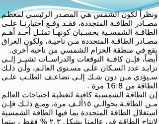 ‫م‬‫لمعظ‬ ‫ي‬‫الرئيس‬ ‫در‬‫المص‬ ‫ي‬‫ه‬ ‫س‬‫الشم‬ ‫لكون‬ ً‫ونظرا‬
‫ى‬ ‫عل‬ ‫ا‬ ‫اختيارن‬ ‫ع‬ ‫وق‬ ‫د‬ ‫فق‬ ،‫المتجددة‬ ‫ة‬ ‫الطاق‬ ‫ادر‬ ‫مص‬
‫م‬ ‫أه‬ ‫د‬ ‫أح‬ ‫ل‬ ‫تمث‬ ‫ا‬ ‫كونه‬ ‫بان‬ ‫بحس‬ ‫ية‬ ‫الشمس‬ ‫ة‬ ‫الطاق‬
‫العراق‬ ‫ولكون‬ ،‫ة‬ ‫ناحي‬ ‫ن‬ ‫م‬ ‫المتجددة‬ ‫ة‬ ‫الطاق‬ ‫ادر‬ ‫مص‬
.‫أخرى‬ ‫ناحية‬ ‫من‬ ‫الشمسي‬ ‫الحزام‬ ‫منطقة‬ ‫في‬ ‫يقع‬
‫ى‬ ‫إل‬ ‫ر‬ ‫تشي‬ ‫ات‬ ‫والدراس‬ ‫التوقعات‬ ‫ة‬ ‫كاف‬ ‫ن‬ ‫فإ‬ ،ً‫أيضا‬
‫ك‬ ‫ذل‬ ‫ن‬ ‫وأ‬ ،‫م‬ ‫العال‬ ‫توى‬ ‫مس‬ ‫ى‬ ‫عل‬ ‫كان‬ ‫الس‬ ‫عدد‬ ‫د‬ ‫تزاي‬
‫ى‬ ‫عل‬ ‫ب‬ ‫الطل‬ ‫ف‬ ‫تضاع‬ ‫ى‬ ‫إل‬ ‫ك‬ ‫ش‬ ‫دون‬ ‫ن‬ ‫م‬ ‫يؤدي‬ ‫س‬
‫من‬ ‫الطاقة‬
16:8
. ‫مرة‬
‫م‬‫العال‬ ‫احتياجات‬ ‫ة‬‫لتغطي‬ ‫ة‬‫كافي‬ ‫ية‬‫الشمس‬ ‫ة‬‫الطاق‬ ‫ن‬‫إ‬
‫ي‬ ‫بحوال‬ ‫ة‬ ‫الطاق‬ ‫ن‬ ‫م‬
١٥
‫ن‬ ‫فإ‬ ‫ك‬ ‫ذل‬ ‫ع‬ ‫وم‬ ،‫مرة‬ ‫ف‬ ‫أل‬
‫الشمسية‬ ‫الطاقة‬ ‫فيها‬ ‫بما‬ ‫المتجددة‬ ‫الطاقة‬ ‫استغالل‬
 