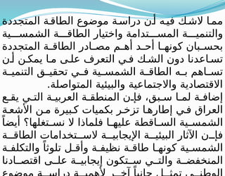 ‫المتجددة‬ ‫ة‬‫الطاق‬ ‫موضوع‬ ‫ة‬‫دراس‬ ‫ن‬‫أ‬ ‫ه‬‫في‬ ‫ك‬‫الش‬ ‫ا‬‫مم‬
‫ية‬ ‫الشمس‬ ‫ة‬ ‫الطاق‬ ‫واختيار‬ ‫تدامة‬ ‫المس‬ ‫ة‬ ‫والتنمي‬
‫المتجددة‬ ‫ة‬ ‫الطاق‬ ‫ادر‬ ‫مص‬ ‫م‬ ‫أه‬ ‫د‬ ‫أح‬ ‫ا‬ ‫كونه‬ ‫بان‬ ‫بحس‬
‫ن‬ ‫أ‬ ‫ن‬ ‫يمك‬ ‫ا‬ ‫م‬ ‫ى‬ ‫عل‬ ‫التعرف‬ ‫ي‬ ‫ف‬ ‫ك‬ ‫الش‬ ‫دون‬ ‫اعدنا‬ ‫تس‬
‫ة‬ ‫التنمي‬ ‫ق‬ ‫تحقي‬ ‫ي‬ ‫ف‬ ‫ية‬ ‫الشمس‬ ‫ة‬ ‫الطاق‬ ‫ه‬ ‫ب‬ ‫اهم‬ ‫تس‬
.‫المتواصلة‬ ‫والبيئية‬ ‫واالجتماعية‬ ‫االقتصادية‬
‫ع‬ ‫يق‬ ‫ي‬ ‫الت‬ ‫ة‬ ‫العربي‬ ‫ة‬ ‫المنطق‬ ‫ن‬ ‫فإ‬ ،‫بق‬ ‫س‬ ‫ا‬ ‫لم‬ ‫ة‬ ‫إضاف‬
‫ة‬ ‫األشع‬ ‫ن‬ ‫م‬ ‫بيرة‬ ‫ك‬ ‫بكميات‬ ‫ر‬ ‫تزخ‬ ‫ا‬ ‫إطاره‬ ‫ي‬ ‫ف‬ ‫العراق‬
ً‫أيضا‬ ‫تغلها؟‬ ‫نس‬ ‫ال‬ ‫فلماذا‬ ‫ا‬ ‫عليه‬ ‫اقطة‬ ‫الس‬ ‫ية‬ ‫الشمس‬
‫ة‬ ‫الطاق‬ ‫تخدامات‬ ‫الس‬ ‫ة‬ ‫اإليجابي‬ ‫ة‬ ‫البيئي‬ ‫اآلثار‬ ‫ن‬ ‫فإ‬
‫ة‬ ‫والتكلف‬ ً‫تلوثا‬ ‫ل‬ ‫وأق‬ ‫ة‬ ‫نظيف‬ ‫ة‬ ‫طاق‬ ‫ا‬ ‫كونه‬ ‫ية‬ ‫الشمس‬
‫ادنا‬ ‫اقتص‬ ‫ى‬ ‫عل‬ ‫ة‬ ‫إيجابي‬ ‫تكون‬ ‫س‬ ‫ي‬ ‫والت‬ ‫ة‬ ‫المنخفض‬
ً
 