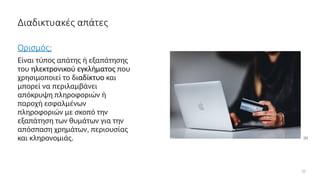 Διαδικτυακές απάτες
Ορισμός:
Είναι τύπος απάτης ή εξαπάτησης
του ηλεκτρονικού εγκλήματος που
χρησιμοποιεί το διαδίκτυο και
μπορεί να περιλαμβάνει
απόκρυψη πληροφοριών ή
παροχή εσφαλμένων
πληροφοριών με σκοπό την
εξαπάτηση των θυμάτων για την
απόσπαση χρημάτων, περιουσίας
και κληρονομιάς.
10
[9]
 