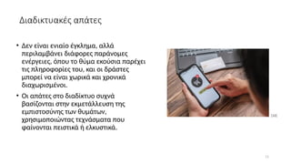 11
• Δεν είναι ενιαίο έγκλημα, αλλά
περιλαμβάνει διάφορες παράνομες
ενέργειες, όπου το θύμα εκούσια παρέχει
τις πληροφορίες του, και οι δράστες
μπορεί να είναι χωρικά και χρονικά
διαχωρισμένοι.
• Οι απάτες στο διαδίκτυο συχνά
βασίζονται στην εκμετάλλευση της
εμπιστοσύνης των θυμάτων,
χρησιμοποιώντας τεχνάσματα που
φαίνονται πειστικά ή ελκυστικά.
[10]
Διαδικτυακές απάτες
 