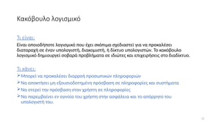 12
Κακόβουλο λογισμικό
Τι είναι:
Είναι οποιοδήποτε λογισμικό που έχει σκόπιμα σχεδιαστεί για να προκαλέσει
διαταραχή σε έναν υπολογιστή, διακομιστή, ή δίκτυο υπολογιστών. Το κακόβουλο
λογισμικό δημιουργεί σοβαρά προβλήματα σε ιδιώτες και επιχειρήσεις στο διαδίκτυο.
Τι κάνει:
Μπορεί να προκαλέσει διαρροή προσωπικών πληροφοριών
Να αποκτήσει μη εξουσιοδοτημένη πρόσβαση σε πληροφορίες και συστήματα
Να στερεί την πρόσβαση στον χρήστη σε πληροφορίες
Να παρεμβαίνει εν αγνοία του χρήστη στην ασφάλεια και το απόρρητο του
υπολογιστή του.
 