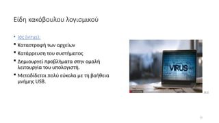 13
Είδη κακόβουλου λογισμικού
• Ιός (virus):
 Καταστροφή των αρχείων
 Κατάρρευση του συστήματος
 Δημιουργεί προβλήματα στην ομαλή
λειτουργία του υπολογιστή.
 Μεταδίδεται πολύ εύκολα με τη βοήθεια
μνήμης USB.
[11]
 