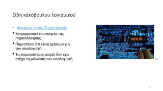 15
Είδη κακόβουλου λογισμικού
• Δούρειος ίππος (Trojan horse):
 Χρησιμοποιεί το στοιχείο της
παραπλάνησης.
 Παριστάνει ότι είναι χρήσιμο για
τον υπολογιστή.
 Τις περισσότερες φορές δεν έχει
στόχο τη μόλυνση του υπολογιστή. [13]
 