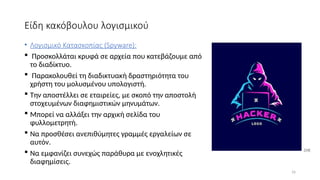 16
Είδη κακόβουλου λογισμικού
• Λογισμικό Κατασκοπίας (Spyware):
 Προσκολλάται κρυφά σε αρχεία που κατεβάζουμε από
το διαδίκτυο.
 Παρακολουθεί τη διαδικτυακή δραστηριότητα του
χρήστη του μολυσμένου υπολογιστή.
 Την αποστέλλει σε εταιρείες, με σκοπό την αποστολή
στοχευμένων διαφημιστικών μηνυμάτων.
 Μπορεί να αλλάξει την αρχική σελίδα του
φυλλομετρητή.
 Να προσθέσει ανεπιθύμητες γραμμές εργαλείων σε
αυτόν.
 Να εμφανίζει συνεχώς παράθυρα με ενοχλητικές
διαφημίσεις.
[14]
 