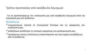 17
Τρόποι προστασίας από κακόβουλο λογισμικό
Για να προστατέψουμε τον υπολογιστή μας από κακόβουλο λογισμικό κατά την
περιήγησή μας στο Διαδίκτυο
Θα πρέπει να:
ενημερώνουμε τακτικά το Λειτουργικό Σύστημα και τις εφαρμογές του
υπολογιστή μας.
ρυθμίζουμε κατάλληλα τις επιλογές ασφαλείας του φυλλομετρητή μας.
προσέχουμε ποιους ιστότοπους επισκεπτόμαστε και ποια αρχεία κατεβάζουμε
από το Διαδίκτυο.
 