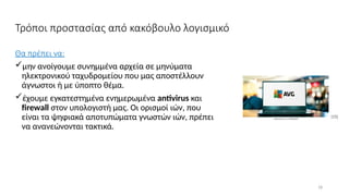 18
Τρόποι προστασίας από κακόβουλο λογισμικό
Θα πρέπει να:
μην ανοίγουμε συνημμένα αρχεία σε μηνύματα
ηλεκτρονικού ταχυδρομείου που μας αποστέλλουν
άγνωστοι ή με ύποπτο θέμα.
έχουμε εγκατεστημένα ενημερωμένα antivirus και
firewall στον υπολογιστή μας. Οι ορισμοί ιών, που
είναι τα ψηφιακά αποτυπώματα γνωστών ιών, πρέπει
να ανανεώνονται τακτικά.
[15]
 