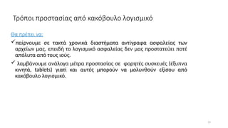 19
Τρόποι προστασίας από κακόβουλο λογισμικό
Θα πρέπει να:
παίρνουμε σε τακτά χρονικά διαστήματα αντίγραφα ασφαλείας των
αρχείων μας, επειδή το λογισμικό ασφαλείας δεν μας προστατεύει ποτέ
απόλυτα από τους ιούς.
 λαμβάνουμε ανάλογα μέτρα προστασίας σε φορητές συσκευές (έξυπνα
κινητά, tablets) γιατί και αυτές μπορούν να μολυνθούν εξίσου από
κακόβουλο λογισμικό.
 
