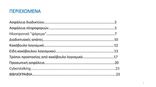 2
ΠΕΡΙΕΧΟΜΕΝΑ
Ασφάλεια διαδικτύου........................................................................3
Ασφάλεια πληροφοριών....................................................................5
Ηλεκτρονικό “ψάρεμα”......................................................................7
Διαδικτυακές απάτες.........................................................................10
Κακόβουλο λογισμικό........................................................................12
Είδη κακόβουλου λογισμικού............................................................13
Τρόποι προστασίας από κακόβουλο λογισμικό................................17
Προσωπική ασφάλεια........................................................................20
Cyberstalking.......................................................................................23
ΒΙΒΛΙΟΓΡΑΦΙΑ......................................................................................25
 