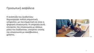 20
Προσωπική ασφάλεια
Η ανάπτυξη του Διαδικτύου
δημιούργησε πολλές σημαντικές
υπηρεσίες, με πιο σημαντική να είναι η
ψηφιακή επικοινωνία. Η υπηρεσία αυτή
επετρεπει την επικοινωνία με άλλους
μέσω του διαδικτύου, επιτρέπει επίσης
την επικοινωνία με κακόβουλους
χρήστες.
[16]
 