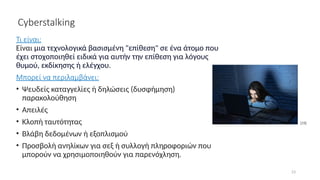 23
Cyberstalking
Τι είναι:
Eίναι μια τεχνολογικά βασισμένη "επίθεση" σε ένα άτομο που
έχει στοχοποιηθεί ειδικά για αυτήν την επίθεση για λόγους
θυμού, εκδίκησης ή ελέγχου.
Μπορεί να περιλαμβάνει:
• Ψευδείς καταγγελίες ή δηλώσεις (δυσφήμηση)
παρακολούθηση
• Απειλές
• Κλοπή ταυτότητας
• Βλάβη δεδομένων ή εξοπλισμού
• Προσβολή ανηλίκων για σεξ ή συλλογή πληροφοριών που
μπορούν να χρησιμοποιηθούν για παρενόχληση.
[19]
 