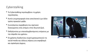 24
Cyberstalking
[20]
 Το Cyberstalking περιλαμβάνει τη χρήση
τεχνολογίας.
 Aυτή η συμπεριφορά είναι απειλητική ή με άλλο
τρόπο προκαλεί φόβο.
 Συνεπάγεται παραβίαση του σχετικού
δικαιώματος ενός ατόμου στην ιδιωτική ζωή.
 Εκδηλώνεται με επαναλαμβανόμενες ενέργειες με
την πάροδο του χρόνου.
 Οι χρήστες διαδικτύου συχνά χρησιμοποιούν τα
social media και άλλους πόρους για εκφοβισμό
και πρόκληση άγχους.
 