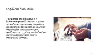 3
Ασφάλεια διαδικτύου
H ασφάλεια στο διαδίκτυο ή η
διαδικτυακή ασφάλεια είναι η γνώση
των κινδύνων προσωπικής ασφάλειας
και ασφάλειας του χρήστη σε ιδιωτικές
πληροφορίες και περιουσίες που
σχετίζονται με τη χρήση του διαδικτύου
και την αυτοπροστασία από το
ηλεκτρονικό έγκλημα.
[1]
 