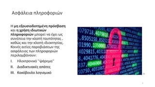 6
Ασφάλεια πληροφοριών
Η μη εξουσιοδοτημένη πρόσβαση
και η χρήση ιδιωτικών
πληροφοριών μπορεί να έχει ως
συνέπεια την κλοπή ταυτότητας ,
καθώς και την κλοπή ιδιοκτησίας.
Κοινές αιτίες παραβιάσεων της
ασφάλειας των πληροφοριών
περιλαμβάνουν:
I. Ηλεκτρονικό ''ψάρεμα''
II. Διαδικτυακές απάτες
III. Κακόβουλο λογισμικό [5]
 