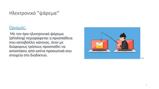 7
Ηλεκτρονικό ''ψάρεμα‘’
Ορισμός:
Με τον όρο ηλεκτρονικό ψάρεμα
(phishing) περιγράφεται η προσπάθεια
που καταβάλλει κάποιος, όταν με
διάφορους τρόπους προσπαθεί να
αποσπάσει από εσένα προσωπικά σου
στοιχεία στο διαδίκτυο.
[6]
 