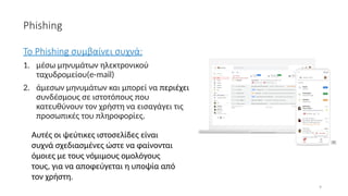9
Phishing
Το Phishing συμβαίνει συχνά:
1. μέσω μηνυμάτων ηλεκτρονικού
ταχυδρομείου(e-mail)
2. άμεσων μηνυμάτων και μπορεί να περιέχει
συνδέσμους σε ιστοτόπους που
κατευθύνουν τον χρήστη να εισαγάγει τις
προσωπικές του πληροφορίες.
Αυτές οι ψεύτικες ιστοσελίδες είναι
συχνά σχεδιασμένες ώστε να φαίνονται
όμοιες με τους νόμιμους ομολόγους
τους, για να αποφεύγεται η υποψία από
τον χρήστη.
[8]
 