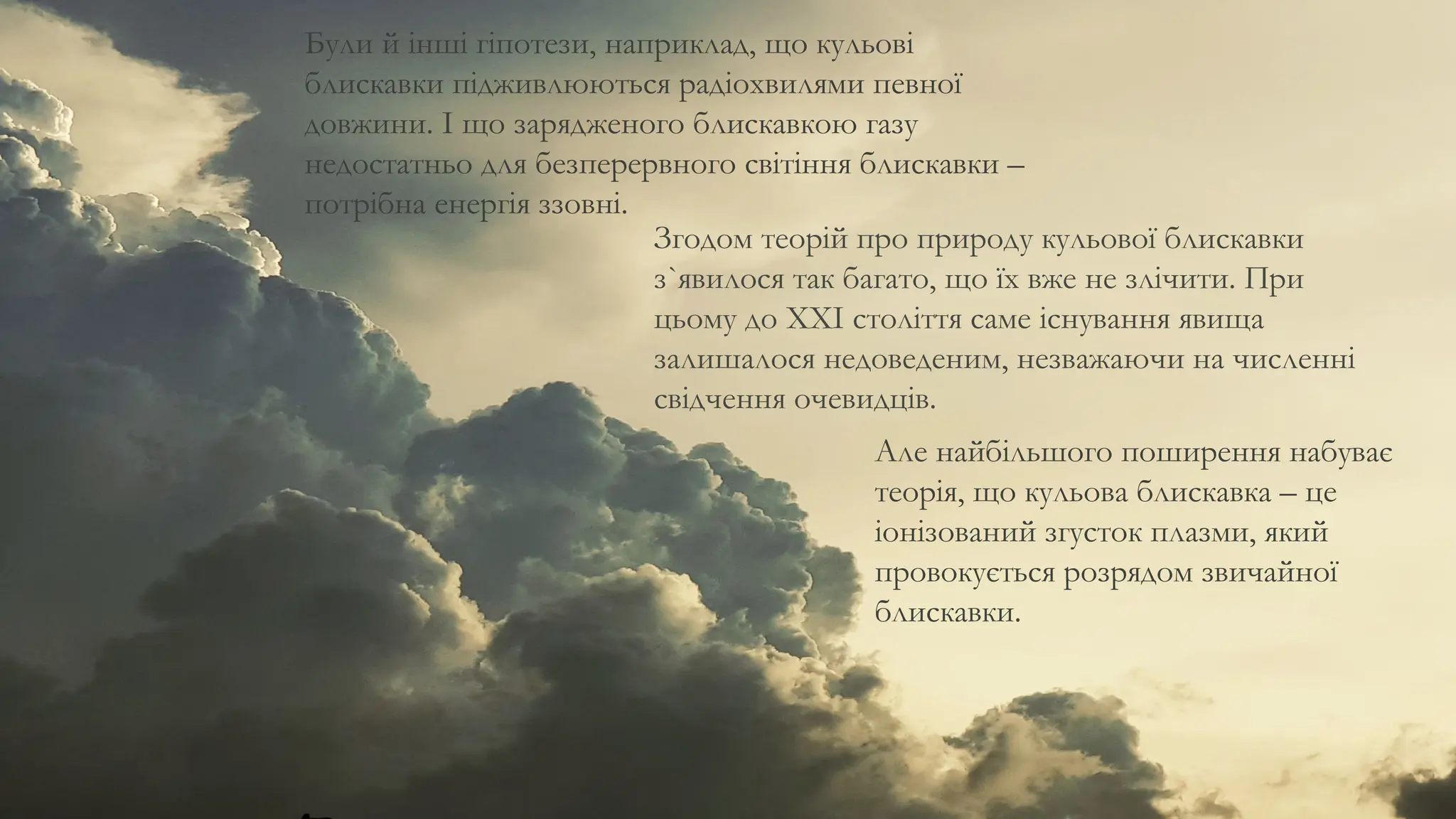 Були й інші гіпотези, наприклад, що кульові
блискавки підживлюються радіохвилями певної
довжини. І що зарядженого блискавкою газу
недостатньо для безперервного світіння блискавки –
потрібна енергія ззовні.
Згодом теорій про природу кульової блискавки
з`явилося так багато, що їх вже не злічити. При
цьому до XXI століття саме існування явища
залишалося недоведеним, незважаючи на численні
свідчення очевидців.
Але найбільшого поширення набуває
теорія, що кульова блискавка – це
іонізований згусток плазми, який
провокується розрядом звичайної
блискавки.
 
