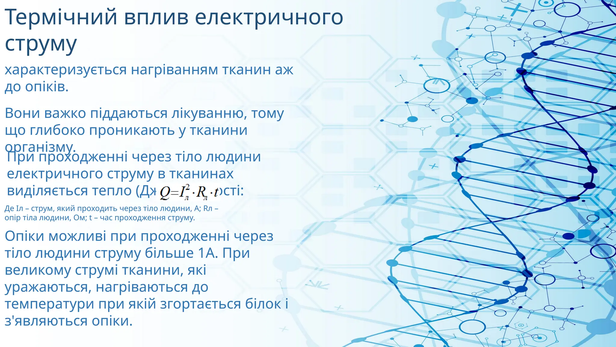 Термічний вплив електричного
струму
При проходженні через тіло людини
електричного струму в тканинах
виділяється тепло (Дж) в кількості:
Де Іл – струм, який проходить через тіло людини, А; Rл –
опір тіла людини, Ом; t – час проходження струму.
Опіки можливі при проходженні через
тіло людини струму більше 1А. При
великому струмі тканини, які
уражаються, нагріваються до
температури при якій згортається білок і
з'являються опіки.
Вони важко піддаються лікуванню, тому
що глибоко проникають у тканини
організму.
характеризується нагріванням тканин аж
до опіків.
 