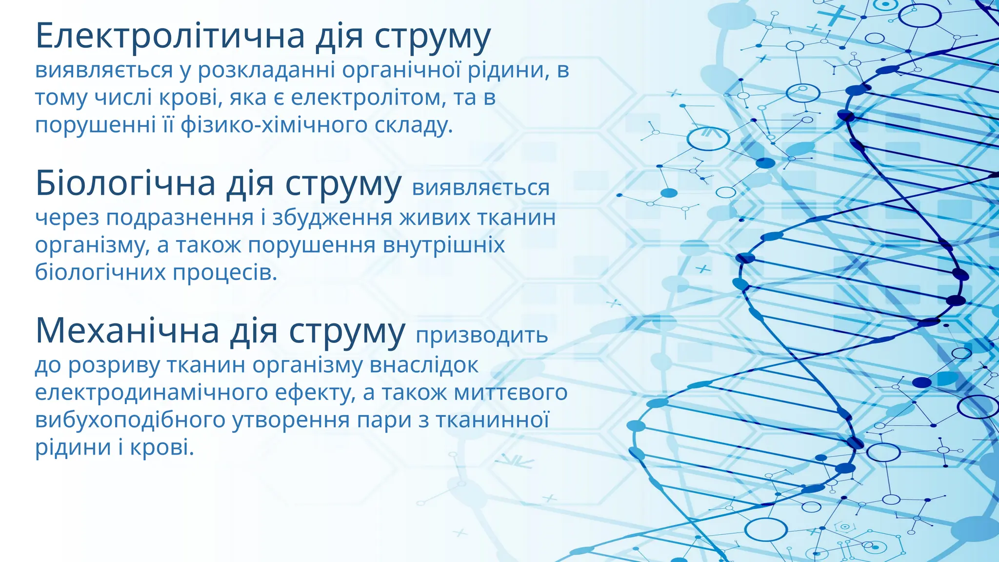 Електролітична дія струму
виявляється у розкладанні органічної рідини, в
тому числі крові, яка є електролітом, та в
порушенні її фізико-хімічного складу.
Біологічна дія струму виявляється
через подразнення і збудження живих тканин
організму, а також порушення внутрішніх
біологічних процесів.
Механічна дія струму призводить
до розриву тканин організму внаслідок
електродинамічного ефекту, а також миттєвого
вибухоподібного утворення пари з тканинної
рідини і крові.
 