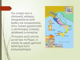 Την εποχή που ο
ελληνικός κόσμος
σπαράσσεται από
έριδες και συγκρούσεις,
στην ιταλική χερσόνησο
ο αντίστοιχος ιταλικός
σταδιακά ενοποιείται.
Η ένωση αυτή γίνεται
με κέντρο τη Ρώμη, η
οποία σε μικρό χρονικό
διάστημα έγινε
κοσμοκράτειρα
 