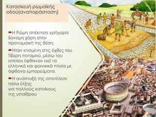 Κατασκευή ρωμαϊκής
οδού(αναπαράσταση)
Η Ρώμη απέκτησε γρήγορα
δύναμη χάρη στην
προνομιακή της θέση.
Ήταν κτισμένη στις όχθες του
Τίβερη ποταμού, μέσω του
οποίου έφθαναν εκεί τα
ελληνικά και φοινικικά πλοία με
άφθονα εμπορεύματα.
Η ανάπτυξή της αποτέλεσε
πόλο έλξης
για πολλούς κατοίκους
της υπαίθρου
 