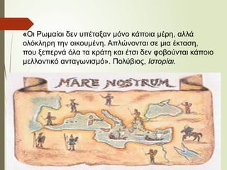 «Οι Ρωμαίοι δεν υπέταξαν μόνο κάποια μέρη, αλλά
ολόκληρη την οικουμένη. Απλώνονται σε μια έκταση,
που ξεπερνά όλα τα κράτη και έτσι δεν φοβούνται κάποιο
μελλοντικό ανταγωνισμό». Πολύβιος, Ιστορίαι.
 