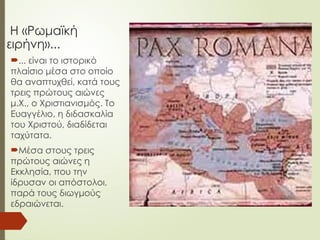 Η «Ρωμαϊκή
ειρήνη»...
... είναι το ιστορικό
πλαίσιο μέσα στο οποίο
θα αναπτυχθεί, κατά τους
τρεις πρώτους αιώνες
μ.Χ., ο Χριστιανισμός. Το
Ευαγγέλιο, η διδασκαλία
του Χριστού, διαδίδεται
ταχύτατα.
Μέσα στους τρεις
πρώτους αιώνες η
Εκκλησία, που την
ίδρυσαν οι απόστολοι,
παρά τους διωγμούς
εδραιώνεται.
 