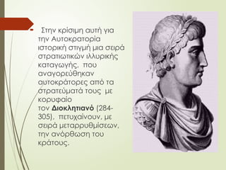  Στην κρίσιμη αυτή για
την Αυτοκρατορία
ιστορική στιγμή μια σειρά
στρατιωτικών ιλλυρικής
καταγωγής, που
αναγορεύθηκαν
αυτοκράτορες από τα
στρατεύματά τους με
κορυφαίο
τον Διοκλητιανό (284-
305), πετυχαίνουν, με
σειρά μεταρρυθμίσεων,
την ανόρθωση του
κράτους.
 