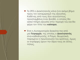  Το 293 ο Διοκλητιανός κάνει ένα ακόμη βήμα
προς τον καταμερισμό της εξουσίας.
Καθένας από τους δύο αυγούστους
προσλαμβάνει έναν βοηθό, ο οποίος θα
ασκεί πλήρη εξουσία στην περιοχή του και θα
φέρει τον τίτλο του καίσαρα.
 Έτσι η Αυτοκρατορία διοικείται πια από
μια Τετραρχία, της οποίας ο Διοκλητιανός
είναι καθοδηγητής. Η Ρώμη, θεωρητικά,
παραμένει η πρωτεύουσα του κράτους, όμως
οι τετράρχες έχουν την έδρα τους σε άλλες
πόλεις.
 